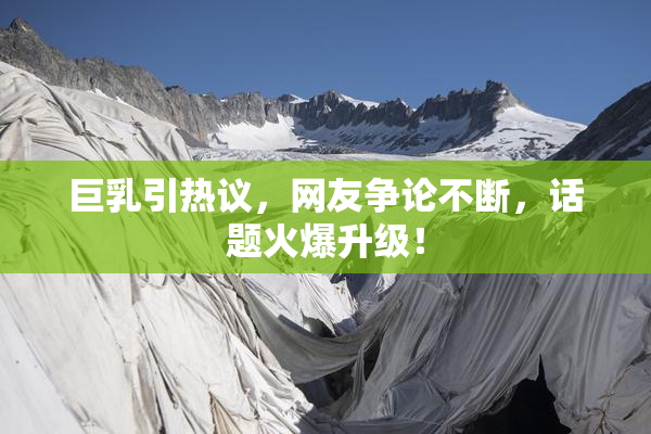 巨乳引热议，网友争论不断，话题火爆升级！