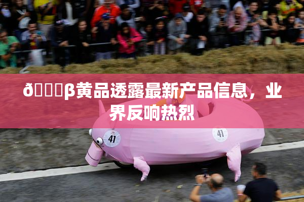 🔞β黄品透露最新产品信息，业界反响热烈