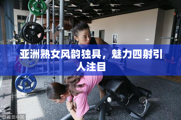 亚洲熟女风韵独具，魅力四射引人注目