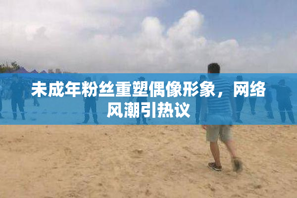 未成年粉丝重塑偶像形象，网络风潮引热议