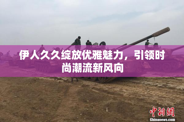 伊人久久绽放优雅魅力，引领时尚潮流新风向