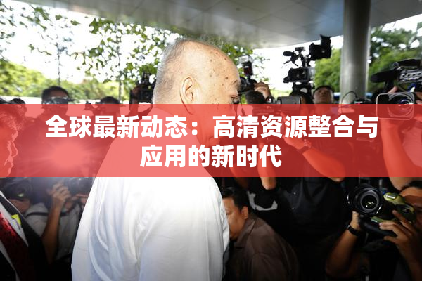 全球最新动态：高清资源整合与应用的新时代