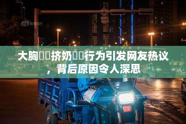 大胸❌‌挤奶❌‌行为引发网友热议，背后原因令人深思