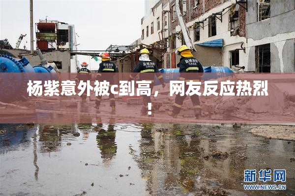杨紫意外被c到高，网友反应热烈！