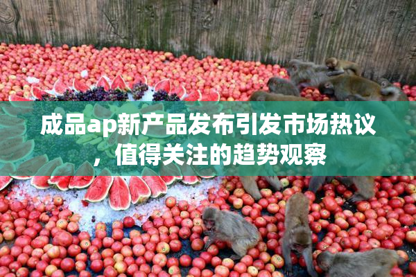 成品ap新产品发布引发市场热议，值得关注的趋势观察