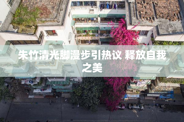 朱竹清光脚漫步引热议 释放自我之美