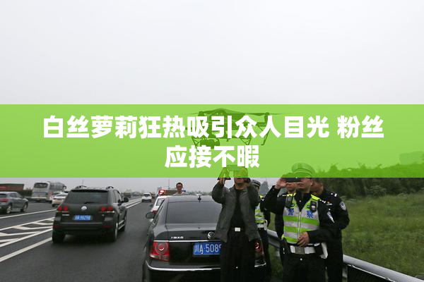 白丝萝莉狂热吸引众人目光 粉丝应接不暇
