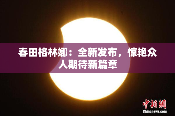 春田格林娜：全新发布，惊艳众人期待新篇章