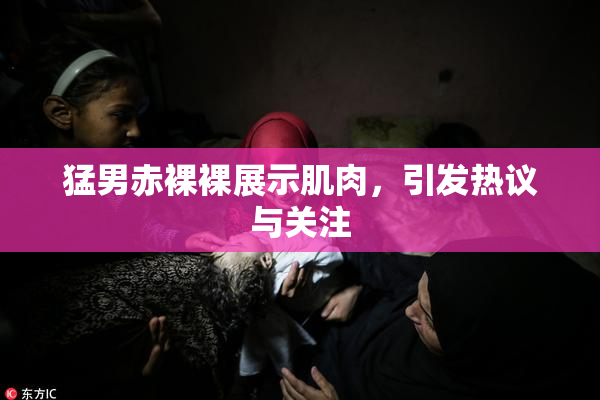 猛男赤裸裸展示肌肉，引发热议与关注