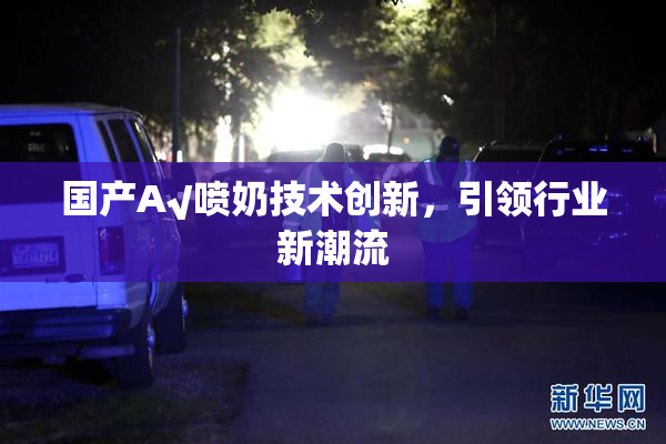 国产A√喷奶技术创新，引领行业新潮流