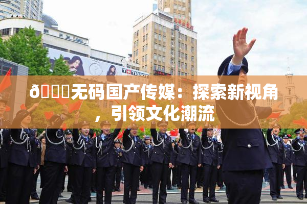 🔞无码国产传媒：探索新视角，引领文化潮流