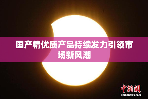 国产精优质产品持续发力引领市场新风潮