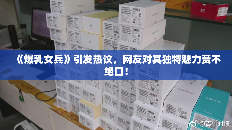 《爆乳女兵》引发热议，网友对其独特魅力赞不绝口！