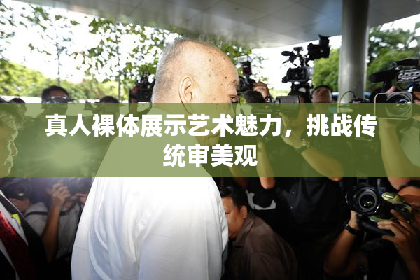 真人裸体展示艺术魅力，挑战传统审美观