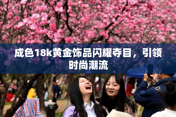 成色18k黄金饰品闪耀夺目，引领时尚潮流