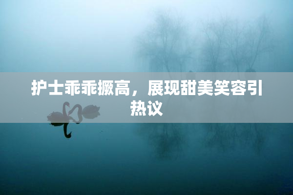 护士乖乖撅高，展现甜美笑容引热议
