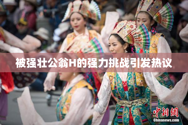 被强壮公翁H的强力挑战引发热议