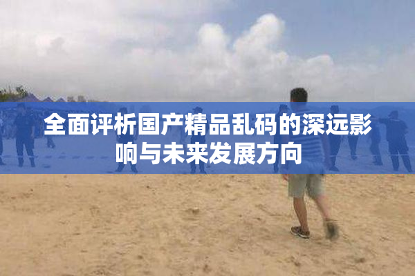 全面评析国产精品乱码的深远影响与未来发展方向