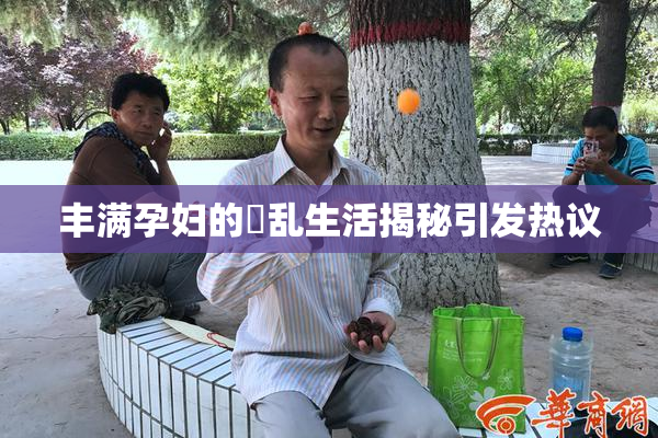 丰满孕妇的婬乱生活揭秘引发热议