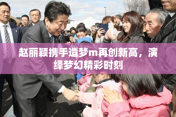 赵丽颖携手造梦m再创新高，演绎梦幻精彩时刻