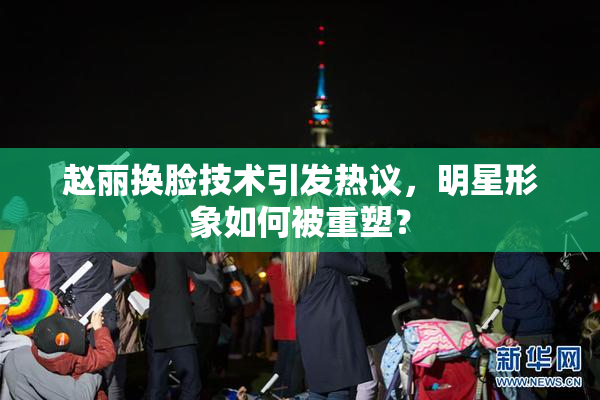 赵丽换脸技术引发热议，明星形象如何被重塑？