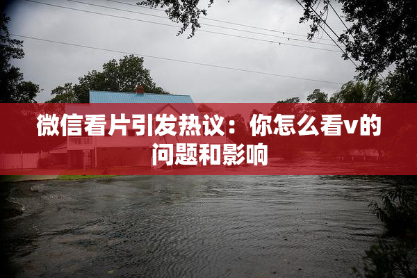 微信看片引发热议：你怎么看v的问题和影响