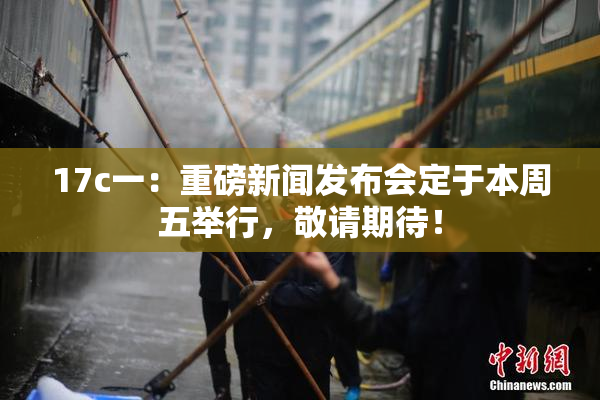 17c一：重磅新闻发布会定于本周五举行，敬请期待！