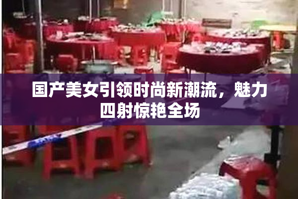 国产美女引领时尚新潮流，魅力四射惊艳全场