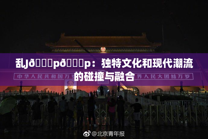 乱J🈚p🈚p：独特文化和现代潮流的碰撞与融合