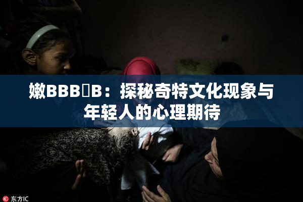 嫩BBB槡B：探秘奇特文化现象与年轻人的心理期待