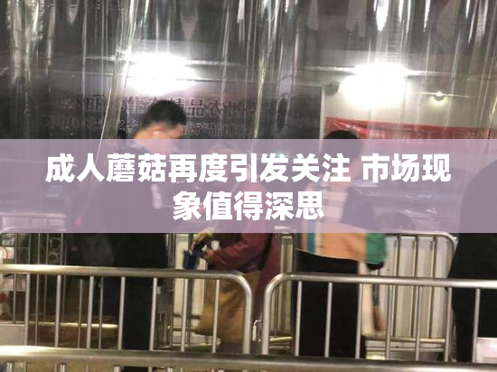成人蘑菇再度引发关注 市场现象值得深思