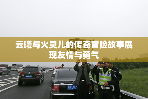 云曦与火灵儿的传奇冒险故事展现友情与勇气