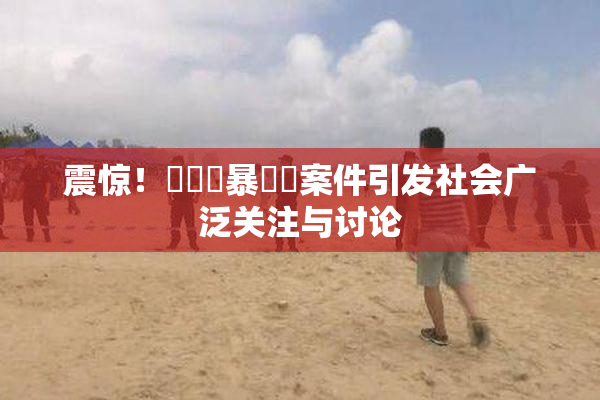 震惊！亂倫強暴強姦案件引发社会广泛关注与讨论
