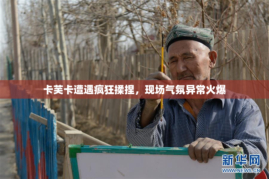 卡芙卡遭遇疯狂揉捏，现场气氛异常火爆