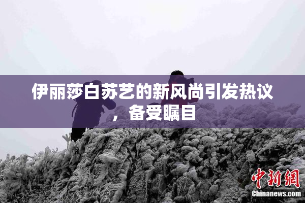 伊丽莎白苏艺的新风尚引发热议，备受瞩目