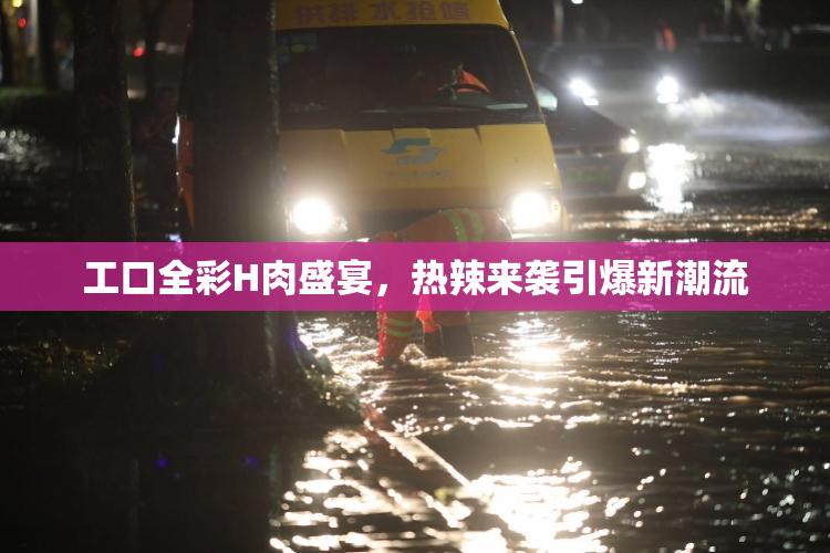 工口全彩H肉盛宴，热辣来袭引爆新潮流