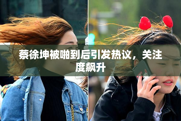 蔡徐坤被啪到后引发热议，关注度飙升