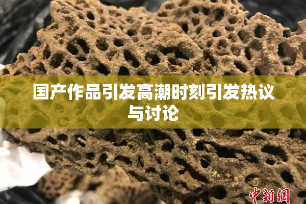 国产作品引发高潮时刻引发热议与讨论