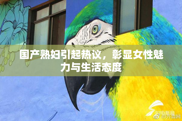 国产熟妇引起热议，彰显女性魅力与生活态度