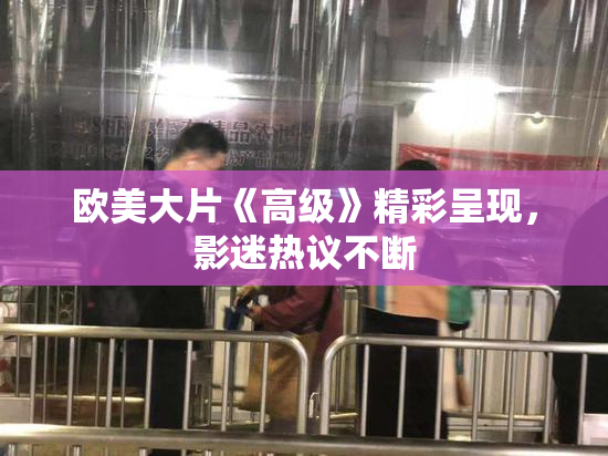欧美大片《高级》精彩呈现，影迷热议不断