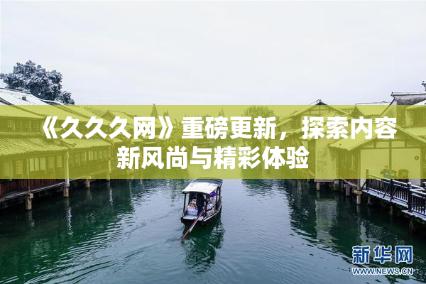 《久久久网》重磅更新，探索内容新风尚与精彩体验