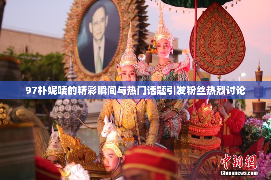 97朴妮唛的精彩瞬间与热门话题引发粉丝热烈讨论