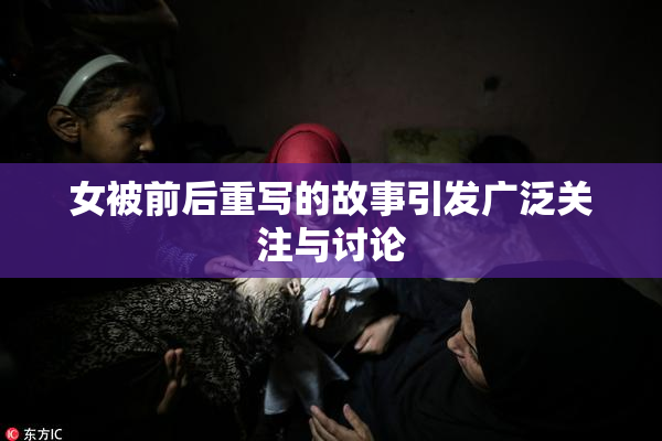 女被前后重写的故事引发广泛关注与讨论