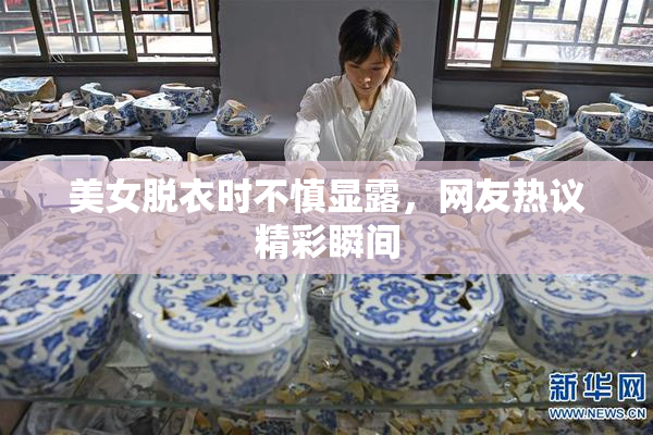 美女脱衣时不慎显露，网友热议精彩瞬间
