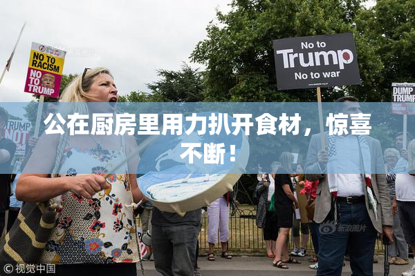 公在厨房里用力扒开食材，惊喜不断！