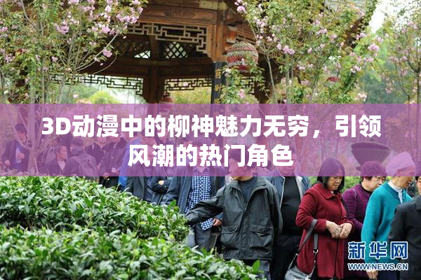 3D动漫中的柳神魅力无穷，引领风潮的热门角色