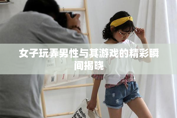 女子玩弄男性与其游戏的精彩瞬间揭晓