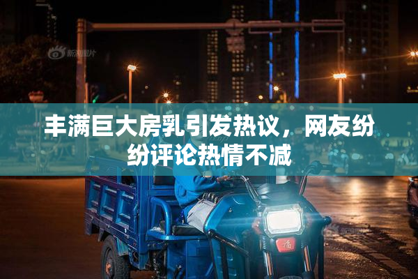丰满巨大房乳引发热议，网友纷纷评论热情不减