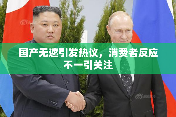 国产无遮引发热议，消费者反应不一引关注