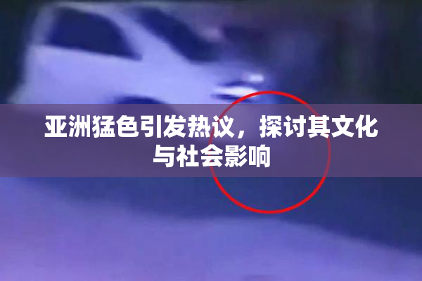 亚洲猛色引发热议，探讨其文化与社会影响